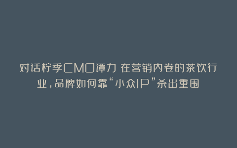 对话柠季CMO谭力:在营销内卷的茶饮行业,品牌如何靠“小众IP”杀出重围?