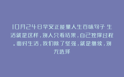 10月24日早安正能量人生百味句子：生活就是这样，别人只看结果，自己独撑过程。面对生活，我们除了坚强，就是继续，别无选择！
