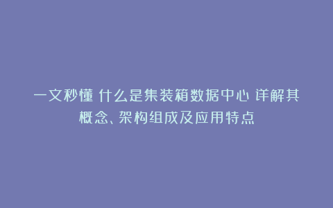 一文秒懂:什么是集装箱数据中心?详解其概念、架构组成及应用特点