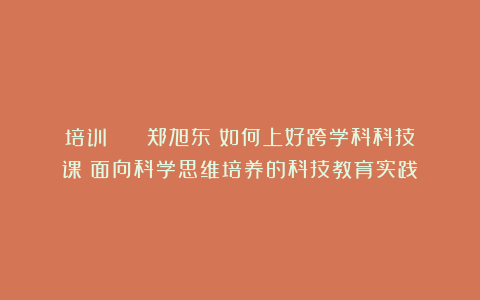 培训 || 郑旭东:如何上好跨学科科技课:面向科学思维培养的科技教育实践
