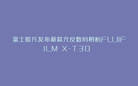 富士胶片发布新款无反数码相机FUJIFILM X-T30 Ⅲ