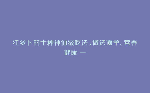 红萝卜的十种神仙级吃法,做法简单、营养健康(一)