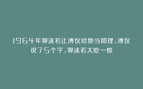 1964年郭沫若让溥仪给他当助理,溥仪说了5个字,郭沫若大吃一惊