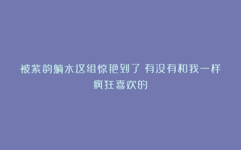 被紫韵躺水这组惊艳到了!有没有和我一样疯狂喜欢的?