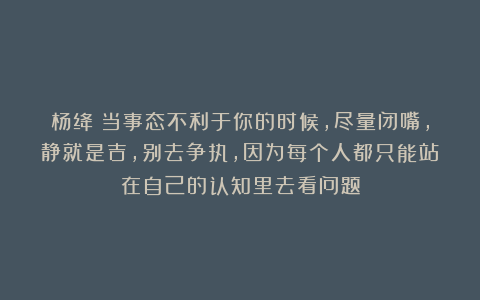 杨绛：当事态不利于你的时候，尽量闭嘴，静就是吉，别去争执，因为每个人都只能站在自己的认知里去看问题