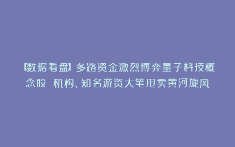 【数据看盘】多路资金激烈博弈量子科技概念股 机构、知名游资大笔甩卖黄河旋风