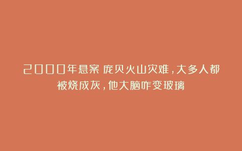 2000年悬案!庞贝火山灾难,大多人都被烧成灰,他大脑咋变玻璃?