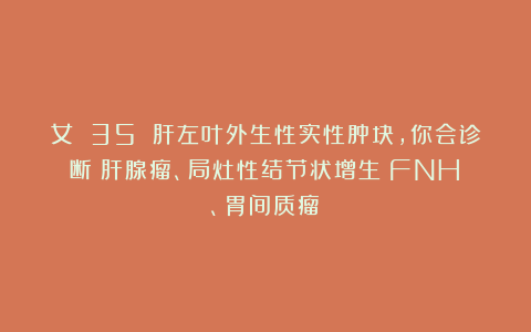 女 35 肝左叶外生性实性肿块,你会诊断:肝腺瘤、局灶性结节状增生(FNH)、胃间质瘤?