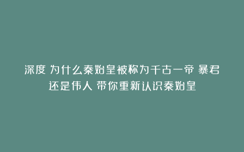 深度|为什么秦始皇被称为千古一帝?暴君还是伟人?带你重新认识秦始皇