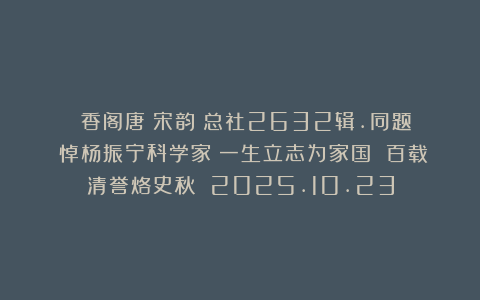 《雲香阁唐詩宋韵》总社2632辑.同题《悼杨振宁科学家》一生立志为家国 百载清誉烙史秋 2025.10.23