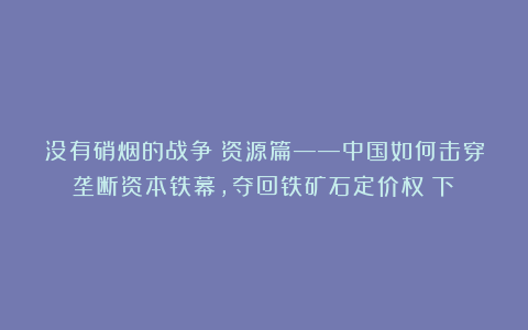 没有硝烟的战争・资源篇——中国如何击穿垄断资本铁幕,夺回铁矿石定价权(下)