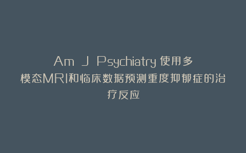 Am J Psychiatry:使用多模态MRI和临床数据预测重度抑郁症的治疗反应