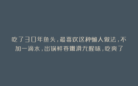 吃了30年鱼头,最喜欢这种懒人做法,不加一滴水,出锅鲜香嫩滑无腥味,吃爽了