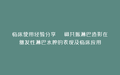 临床使用经验分享 | 磁共振淋巴造影在继发性淋巴水肿的表现及临床应用