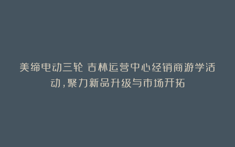 美缔电动三轮丨吉林运营中心经销商游学活动,聚力新品升级与市场开拓