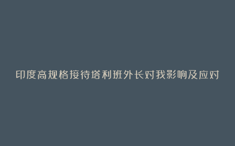 印度高规格接待塔利班外长对我影响及应对