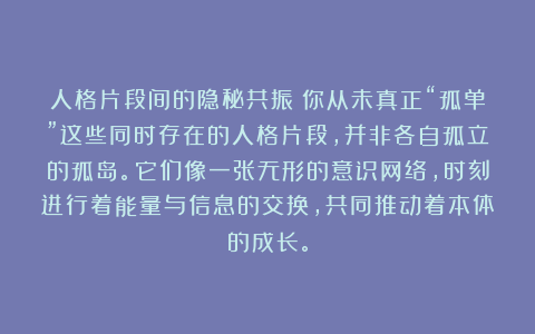 人格片段间的隐秘共振：你从未真正“孤单”这些同时存在的人格片段，并非各自孤立的孤岛。它们像一张无形的意识网络，时刻进行着能量与信息的交换，共同推动着本体的成长。