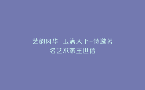 艺韵风华 玉满天下–特邀著名艺术家王世信