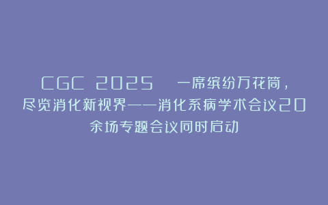 CGC 2025 | 一席缤纷万花筒,尽览消化新视界——消化系病学术会议20余场专题会议同时启动