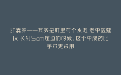 肝囊肿——其实是肝里有个水泡!老中医建议:长到5cm压迫的时候,这个中成药比手术更管用!