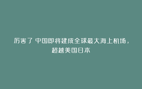 厉害了!中国即将建成全球最大海上机场,超越美国日本