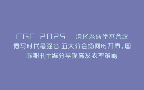 CGC 2025 | 消化系病学术会议谱写时代最强音:五大分会场同时开启,国际期刊主编分享提高发表率策略