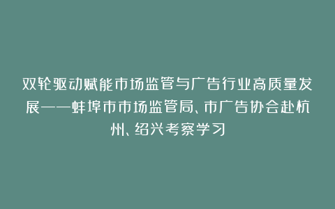 双轮驱动赋能市场监管与广告行业高质量发展——蚌埠市市场监管局、市广告协会赴杭州、绍兴考察学习