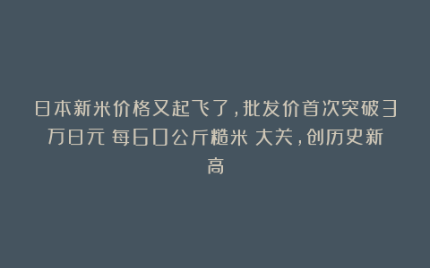 日本新米价格又起飞了,批发价首次突破3万日元(每60公斤糙米)大关,创历史新高