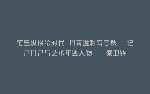 笔墨纵横绘时代 丹青溢彩写春秋 | 记2025艺术年鉴人物——秦卫锋