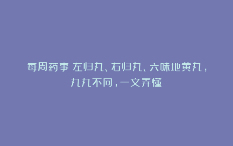 每周药事丨左归丸、右归丸、六味地黄丸,丸丸不同,一文弄懂!
