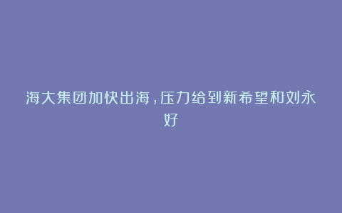 海大集团加快出海,压力给到新希望和刘永好