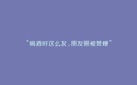 “喝酒时这么发,朋友圈被赞爆”