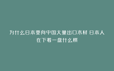 为什么日本要向中国大量出口木材?日本人在下着一盘什么棋?