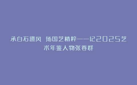 承白石遗风 扬国艺精粹——记2025艺术年鉴人物张香群