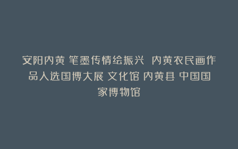 安阳内黄:笔墨传情绘振兴 内黄农民画作品入选国博大展|文化馆|内黄县|中国国家博物馆
