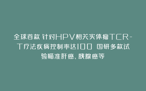 全球首款!针对HPV相关实体瘤TCR-T疗法疾病控制率达100%!国研多款试验瞄准肝癌、胰腺癌等!