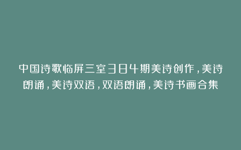 中国诗歌临屏三室384期美诗创作,美诗朗诵,美诗双语,双语朗诵,美诗书画合集