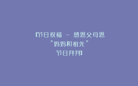 【节日祝福 – 感恩父母恩”妈妈和祖先”节日拜拜】