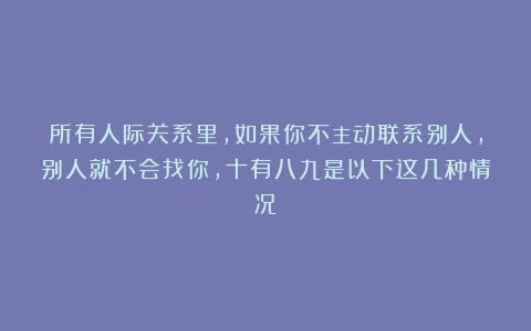 所有人际关系里,如果你不主动联系别人,别人就不会找你,十有八九是以下这几种情况