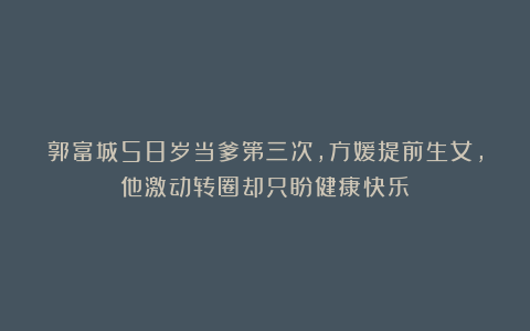 郭富城58岁当爹第三次,方媛提前生女,他激动转圈却只盼健康快乐