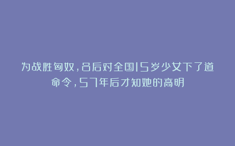 为战胜匈奴,吕后对全国15岁少女下了道命令,57年后才知她的高明