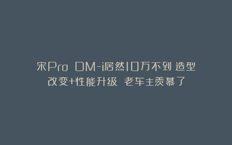 宋Pro DM-i居然10万不到?造型改变+性能升级 老车主羡慕了