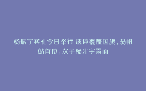 杨振宁葬礼今日举行!遗体覆盖国旗,翁帆站首位,次子杨光宇露面