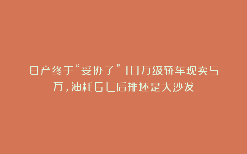 日产终于“妥协了”!10万级轿车现卖5万,油耗6L后排还是大沙发