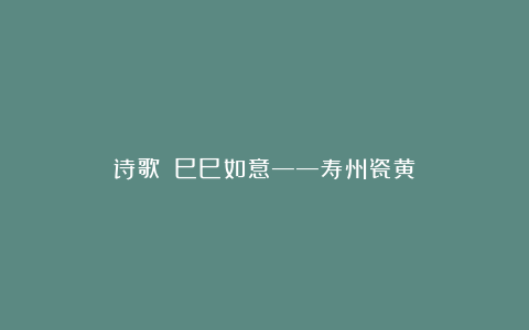 诗歌||巳巳如意——寿州瓷黄