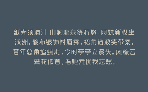 纸壳须渍汁:山涧流泉绕石悠,阿妹新妆坐浅洲。靛布银饰衬眉秀,裙角沾波笑带柔。昔年总角追蝶走,今时亭亭立溪头。风梳云鬓花低首,看她无忧我忘愁。