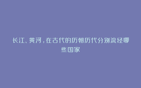 长江、黄河,在古代的历朝历代分别流经哪些国家?