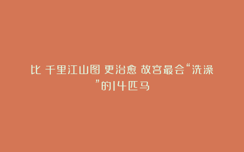 比《千里江山图》更治愈!故宫最会“洗澡”的14匹马