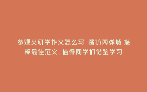 参观类研学作文怎么写?《踏访两弹城》堪称最佳范文,值得同学们借鉴学习!