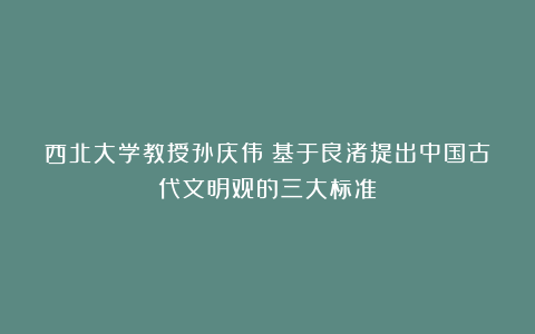 西北大学教授孙庆伟:基于良渚提出中国古代文明观的三大标准